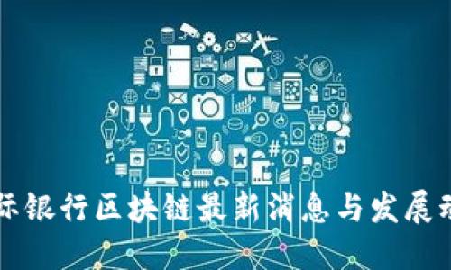 国际银行区块链最新消息与发展动态