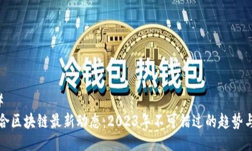 ### 
易联合区块链最新动态：2023年不可错过的趋势与挑战