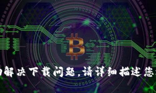 抱歉，我无法直接提供下载链接或文件。如需帮助解决下载问题，请详细描述您遇到的具体情况，我会尽力提供建议或解决方案。